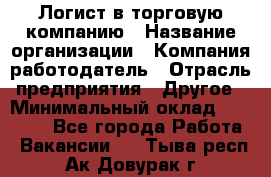 Логист в торговую компанию › Название организации ­ Компания-работодатель › Отрасль предприятия ­ Другое › Минимальный оклад ­ 35 000 - Все города Работа » Вакансии   . Тыва респ.,Ак-Довурак г.